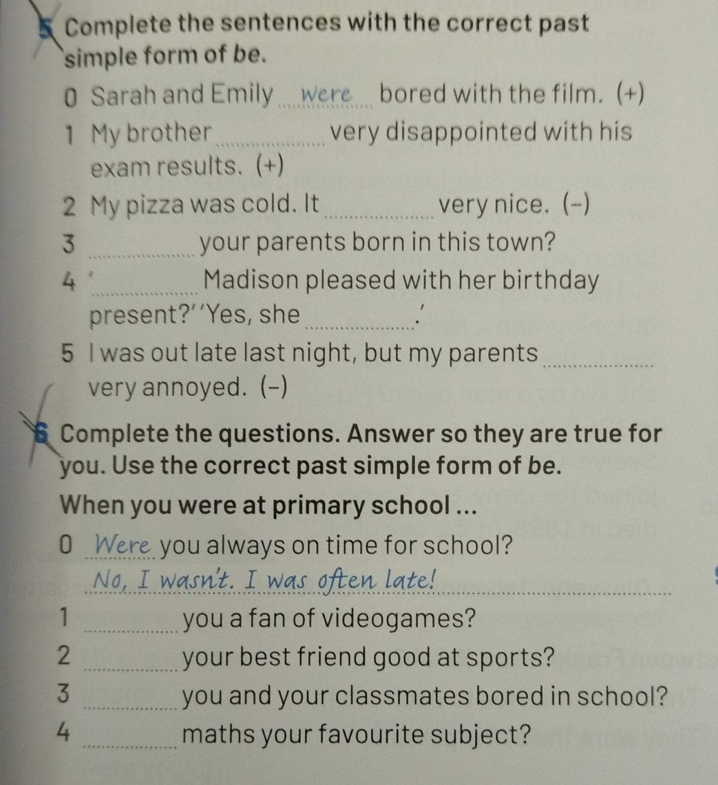 Complete the sentences with the correct past 
simple form of be. 
0 Sarah and Emily_ Were bored with the film. (+) 
1 My brother _very disappointed with his 
exam results. (+) 
2 My pizza was cold. It _very nice. (-) 
3 _your parents born in this town? 
4 _Madison pleased with her birthday 
present?’’Yes, she _. 
5 I was out late last night, but my parents_ 
very annoyed. (-) 
Complete the questions. Answer so they are true for 
you. Use the correct past simple form of be. 
When you were at primary school ... 
O Were you always on time for school? 
No, I w 
_ 
_ 
1 _you a fan of videogames? 
2 _your best friend good at sports? 
3 _you and your classmates bored in school? 
4 _maths your favourite subject?