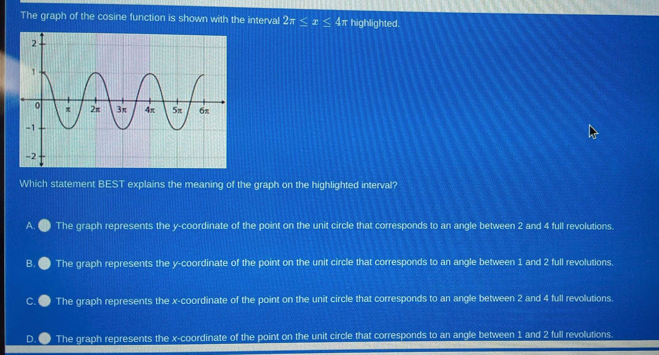 The graph of the cosine function is shown with the interval 2π ≤ x 4π highlighted.
Which statement BEST explains the meaning of the graph on the highlighted interval?
A. The graph represents the y-coordinate of the point on the unit circle that corresponds to an angle between 2 and 4 full revolutions.
B. The graph represents the y-coordinate of the point on the unit circle that corresponds to an angle between 1 and 2 full revolutions.
The graph represents the x-coordinate of the point on the unit circle that corresponds to an angle between 2 and 4 full revolutions.
D. The graph represents the x-coordinate of the point on the unit circle that corresponds to an angle between 1 and 2 full revolutions.