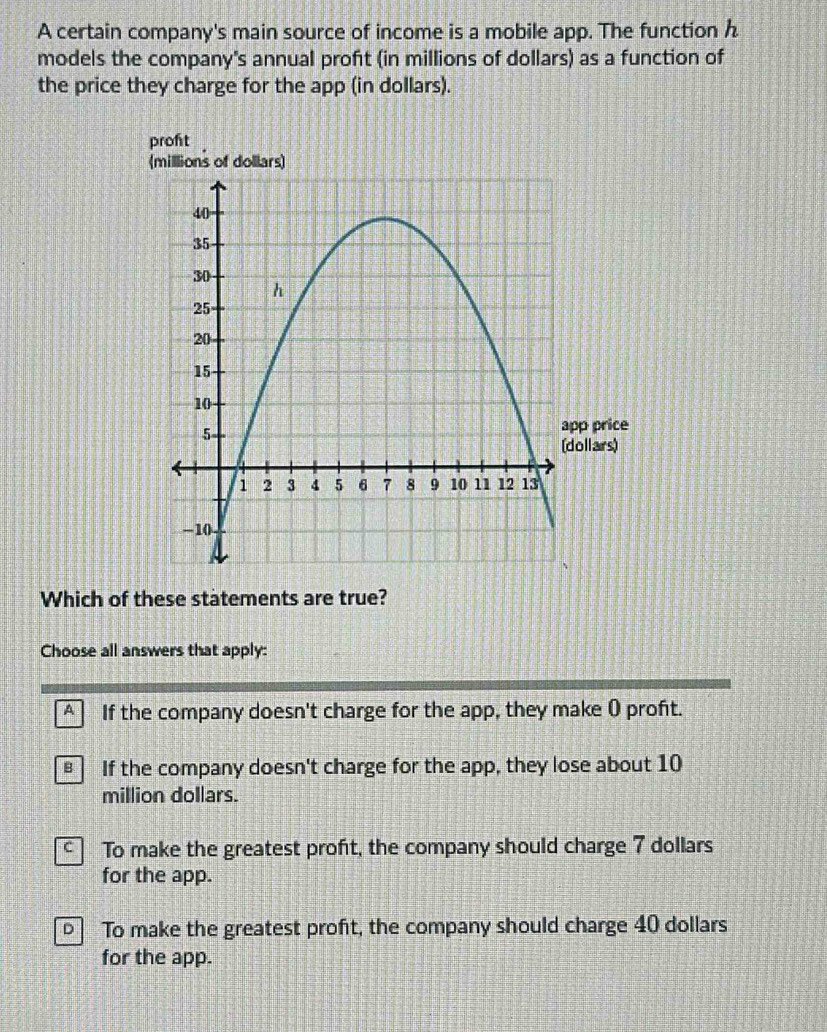 A certain company's main source of income is a mobile app. The function h
models the company's annual proft (in millions of dollars) as a function of
the price they charge for the app (in dollars).
proft
Which of these statements are true?
Choose all answers that apply:
A If the company doesn't charge for the app, they make ( proft.
€ If the company doesn't charge for the app, they lose about 10
million dollars.
C To make the greatest profit, the company should charge 7 dollars
for the app.
To make the greatest profit, the company should charge 40 dollars
for the app.