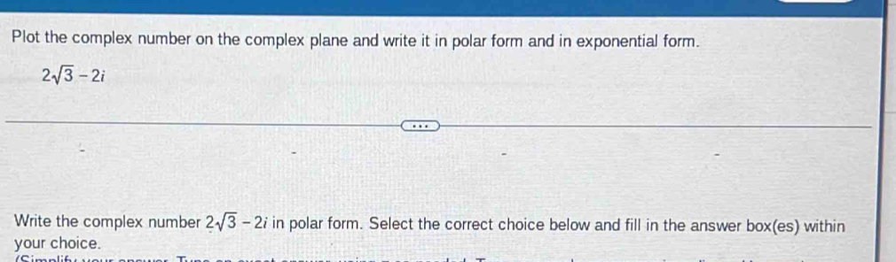 Plot the complex number on the complex plane and write it in polar form and in exponential form.
2sqrt(3)-2i
Write the complex number 2sqrt(3)-2i in polar form. Select the correct choice below and fill in the answer box(es) within 
your choice.