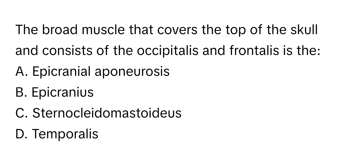 The broad muscle that covers the top of the skull and consists of the occipitalis and frontalis is the:

A. Epicranial aponeurosis
B. Epicranius
C. Sternocleidomastoideus
D. Temporalis