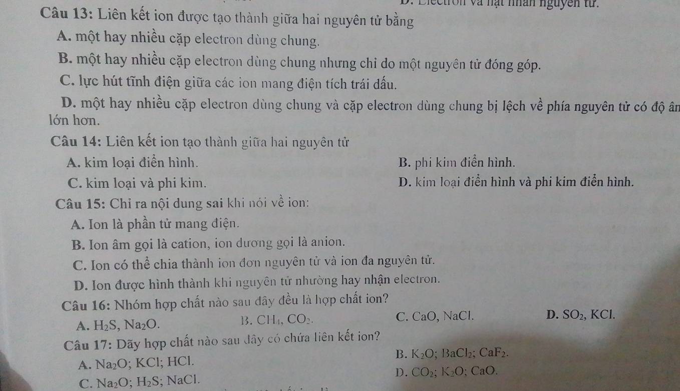 Diectron và nạt nhân nguyễn từ.
Câu 13: Liên kết ion được tạo thành giữa hai nguyên tử bằng
A. một hay nhiều cặp electron dùng chung.
B. một hay nhiều cặp electron dùng chung nhưng chỉ do một nguyên tử đóng góp.
C. lực hút tĩnh điện giữa các ion mang điện tích trái dấu.
D. một hay nhiều cặp electron dùng chung và cặp electron dùng chung bị lệch về phía nguyên tử có độ ân
lớn hơn.
Câu 14: Liên kết ion tạo thành giữa hai nguyên tử
A. kim loại điển hình. B. phi kim điển hình.
C. kim loại và phi kim. D. kim loại điển hình và phi kim điển hình.
Câu 15: Chỉ ra nội dung sai khi nói về ion:
A. Ion là phần tử mang điện.
B. Ion âm gọi là cation, ion dương gọi là anion.
C. Ion có thể chia thành ion đơn nguyên tử và ion đa nguyên tử.
D. Ion được hình thành khi nguyên tử nhường hay nhận electron.
Câu 16: Nhóm hợp chất nào sau đây đều là hợp chất ion?
B. CH_4, CO_2. C. CaO, NaCl. D.
A. H_2S, Na_2O. SO_2, KCl. 
Câu 17: Dãy hợp chất nào sau đây có chứa liên kết ion?
A. Na_2O ;KCI l; HCl. B. K_2O; BaCl_2; CaF_2.
D.
C. Na_2O; H_2S. NaCl. CO_2; K_2O; CaO.