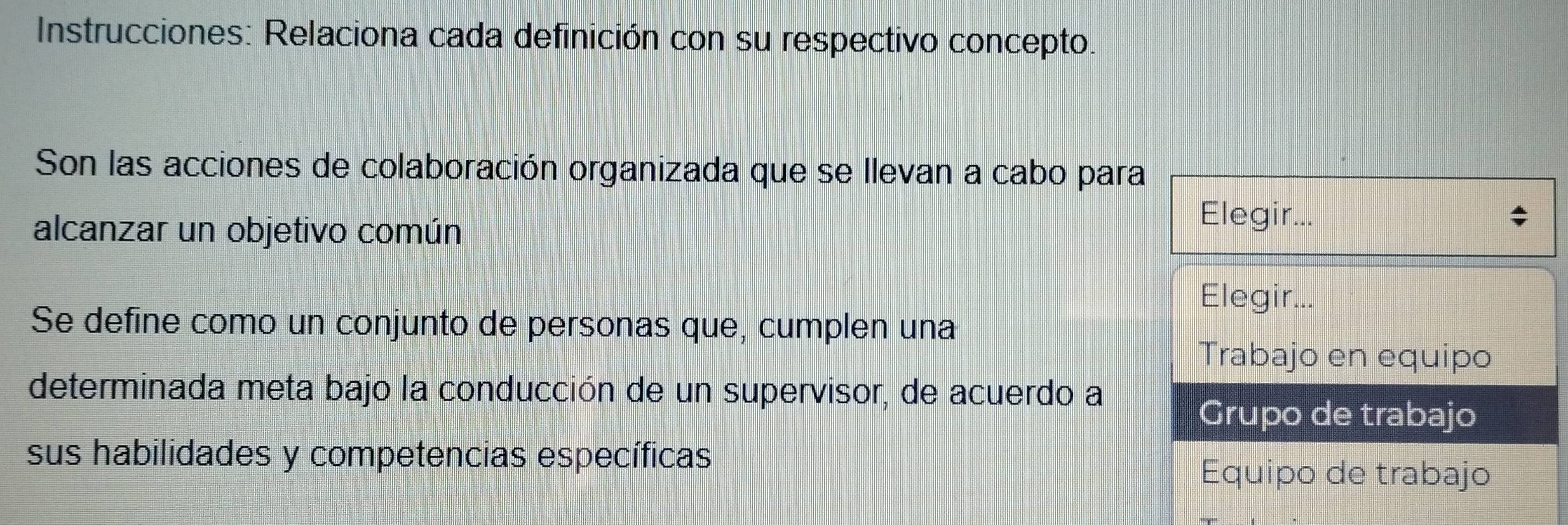 Instrucciones: Relaciona cada definición con su respectivo concepto. 
Son las acciones de colaboración organizada que se llevan a cabo para 
alcanzar un objetivo común 
Elegir... 
Elegir... 
Se define como un conjunto de personas que, cumplen una 
Trabajo en equipo 
determinada meta bajo la conducción de un supervisor, de acuerdo a 
Grupo de trabajo 
sus habilidades y competencias específicas 
Equipo de trabajo