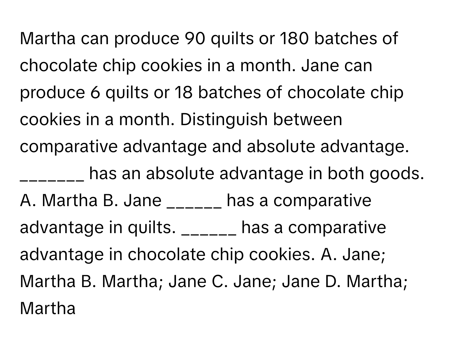 Martha can produce 90 quilts or 180 batches of chocolate chip cookies in a month. Jane can produce 6 quilts or 18 batches of chocolate chip cookies in a month. Distinguish between comparative advantage and absolute advantage. ​_______ has an absolute advantage in both goods. A. Martha B. Jane ​______ has a comparative advantage in quilts.​ ______ has a comparative advantage in chocolate chip cookies. A. Jane​; Martha B. Martha​; Jane C. Jane​; Jane D. Martha​; Martha