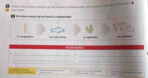 Indique deux facteurs naturels qui ont favorisé la sédentarisation des humains. Consulte le document B 
or pour t'aider. 
Des facteurs natureis qui ont favorisé la sédentarisation 
La température Les cours d'eau La végétation Les animaux 
FACTEURS NATURELS 
_ 
_ 
_ 
_ 
EXpLICATPS et des coNSéQuENCEs RANNER DES FACTEURS explicth. O sur 7) le détermine comectement les facteur les factieurs explicatifs. (1 sur 2) le déterine plus ou moirs corrertement explicants. (0 sur 2) lie ne désrmine pas correctement les facteurs