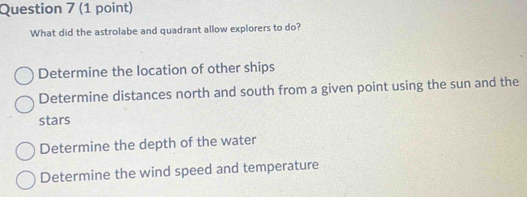 What did the astrolabe and quadrant allow explorers to do?
Determine the location of other ships
Determine distances north and south from a given point using the sun and the
stars
Determine the depth of the water
Determine the wind speed and temperature