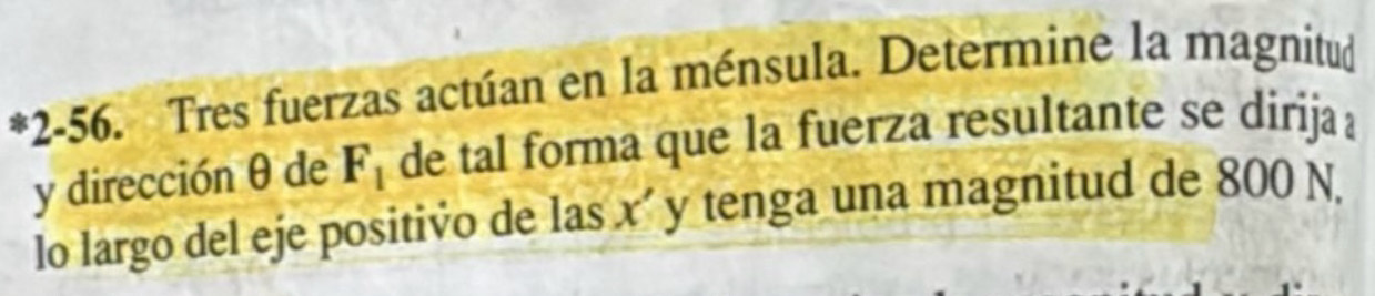 2-56. Tres fuerzas actúan en la ménsula. Determine la magnitud 
y dirección θ de F_1 de tal forma que la fuerza resultante se dirija 
lo largo del eje positivo de las x' y tenga una magnitud de 800 N.