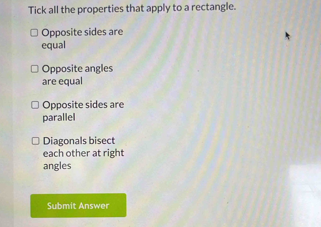 Tick all the properties that apply to a rectangle.
Opposite sides are
equal
Opposite angles
are equal
Opposite sides are
parallel
Diagonals bisect
each other at right
angles
Submit Answer