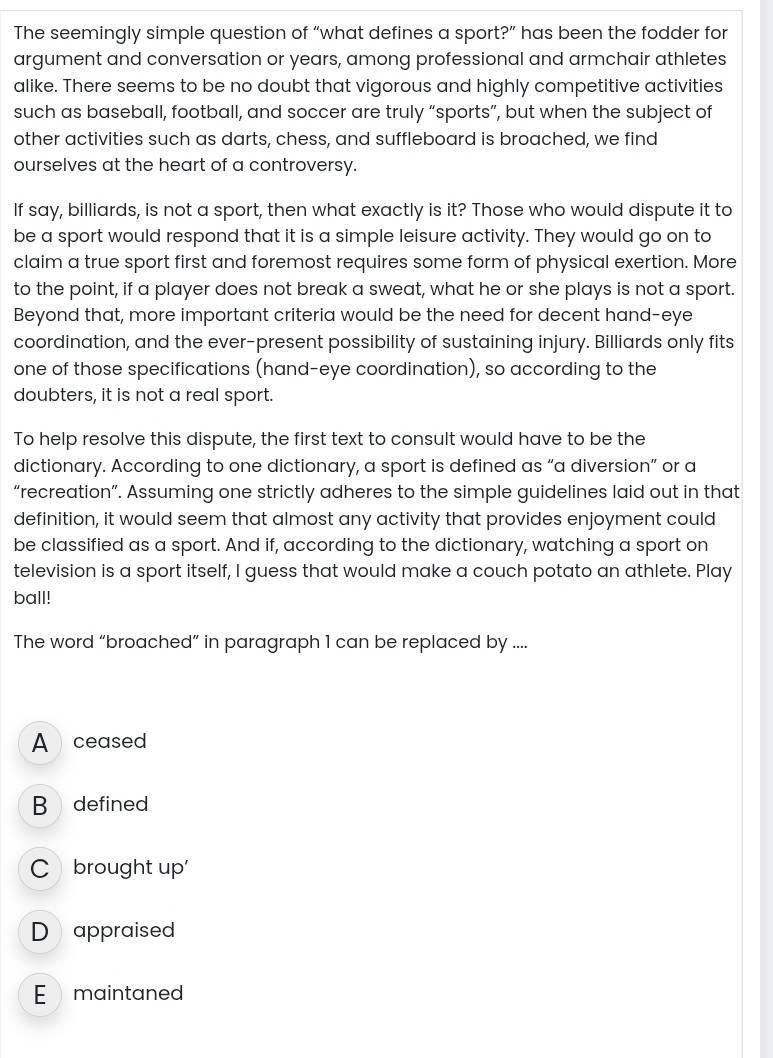 The seemingly simple question of “what defines a sport?” has been the fodder for
argument and conversation or years, among professional and armchair athletes
alike. There seems to be no doubt that vigorous and highly competitive activities
such as baseball, football, and soccer are truly “sports”, but when the subject of
other activities such as darts, chess, and suffleboard is broached, we find
ourselves at the heart of a controversy.
If say, billiards, is not a sport, then what exactly is it? Those who would dispute it to
be a sport would respond that it is a simple leisure activity. They would go on to
claim a true sport first and foremost requires some form of physical exertion. More
to the point, if a player does not break a sweat, what he or she plays is not a sport.
Beyond that, more important criteria would be the need for decent hand-eye
coordination, and the ever-present possibility of sustaining injury. Billiards only fits
one of those specifications (hand-eye coordination), so according to the
doubters, it is not a real sport.
To help resolve this dispute, the first text to consult would have to be the
dictionary. According to one dictionary, a sport is defined as “a diversion” or a
“recreation”. Assuming one strictly adheres to the simple guidelines laid out in that
definition, it would seem that almost any activity that provides enjoyment could
be classified as a sport. And if, according to the dictionary, watching a sport on
television is a sport itself, I guess that would make a couch potato an athlete. Play
ball!
The word “broached” in paragraph 1 can be replaced by ....
A ceased
B defined
C brought up'
D appraised
E maintaned