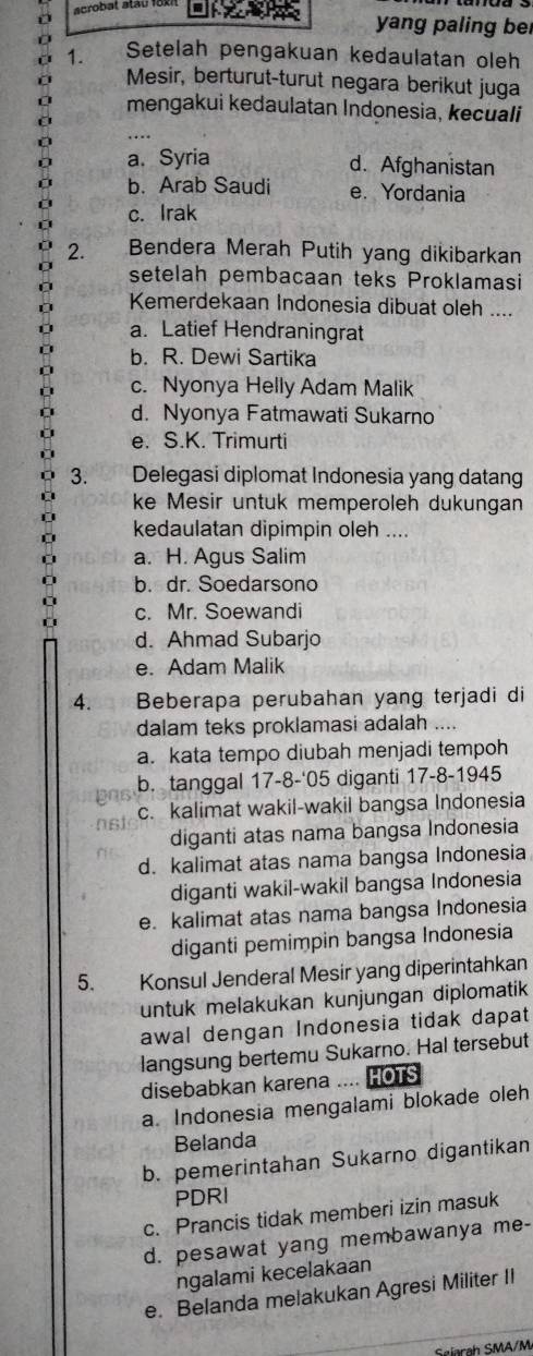 acrobat atat 1u
D
yang paling be
1. Setelah pengakuan kedaulatan oleh
Mesir, berturut-turut negara berikut juga
mengakui kedaulatan Indonesia, kecuali
….
a. Syria
d. Afghanistan
b. Arab Saudi e. Yordania
c. Irak
2. Bendera Merah Putih yang dikibarkan
setelah pembacaan teks Proklamasi
Kemerdekaan Indonesia dibuat oleh ....
a. Latief Hendraningrat
b. R. Dewi Sartika
c. Nyonya Helly Adam Malik
d. Nyonya Fatmawati Sukarno
e. S.K. Trimurti
3. Delegasi diplomat Indonesia yang datang
ke Mesir untuk memperoleh dukungan
kedaulatan dipimpin oleh ....
a. H. Agus Salim
b. dr. Soedarsono
c. Mr. Soewandi
d. Ahmad Subarjo
e. Adam Malik
4. Beberapa perubahan yang terjadi di
dalam teks proklamasi adalah ....
a. kata tempo diubah menjadi tempoh
b. tanggal 17-8-'05 diganti 17-8-1945
c. kalimat wakil-wakil bangsa Indonesia
diganti atas nama bangsa Indonesia
d. kalimat atas nama bangsa Indonesia
diganti wakil-wakil bangsa Indonesia
e. kalimat atas nama bangsa Indonesia
diganti pemimpin bangsa Indonesia
5. Konsul Jenderal Mesir yang diperintahkan
untuk melakukan kunjungan diplomatik
awal dengan Indonesia tidak dapat
langsung bertemu Sukarno. Hal tersebut
disebabkan karena …. HOTS
a. Indonesia mengalami blokade oleh
Belanda
b. pemerintahan Sukarno digantikan
PDRI
c. Prancis tidak memberi izin masuk
d. pesawat yang membawanya me-
ngalami kecelakaan
e. Belanda melakukan Agresi Militer II
Sølarah SMA/M