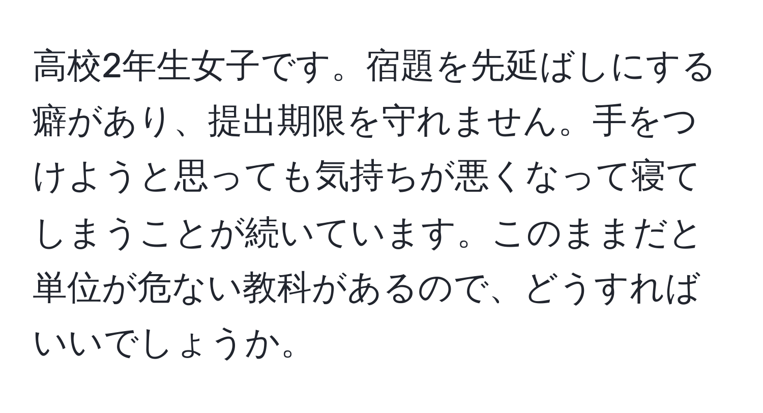 高校2年生女子です。宿題を先延ばしにする癖があり、提出期限を守れません。手をつけようと思っても気持ちが悪くなって寝てしまうことが続いています。このままだと単位が危ない教科があるので、どうすればいいでしょうか。