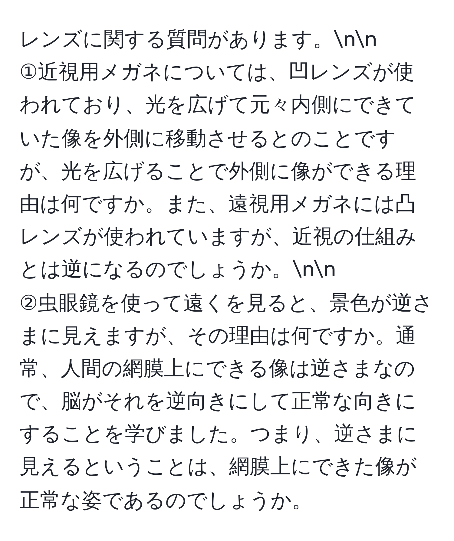 レンズに関する質問があります。nn
①近視用メガネについては、凹レンズが使われており、光を広げて元々内側にできていた像を外側に移動させるとのことですが、光を広げることで外側に像ができる理由は何ですか。また、遠視用メガネには凸レンズが使われていますが、近視の仕組みとは逆になるのでしょうか。nn
②虫眼鏡を使って遠くを見ると、景色が逆さまに見えますが、その理由は何ですか。通常、人間の網膜上にできる像は逆さまなので、脳がそれを逆向きにして正常な向きにすることを学びました。つまり、逆さまに見えるということは、網膜上にできた像が正常な姿であるのでしょうか。