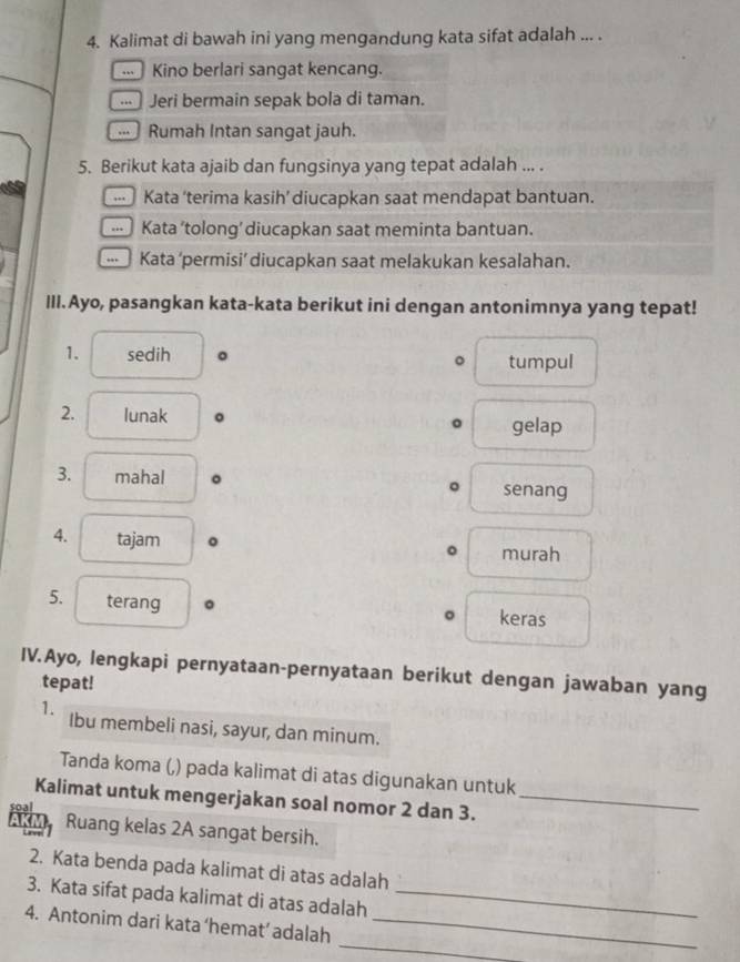 Kalimat di bawah ini yang mengandung kata sifat adalah ... .
... Kino berlari sangat kencang.
... Jeri bermain sepak bola di taman.
.. Rumah Intan sangat jauh.
5. Berikut kata ajaib dan fungsinya yang tepat adalah ... .
Kata ‘terima kasih’ diucapkan saat mendapat bantuan.
... Kata ’tolong’ diucapkan saat meminta bantuan.
Kata ‘permisi’ diucapkan saat melakukan kesalahan.
III.Ayo, pasangkan kata-kata berikut ini dengan antonimnya yang tepat!
1. sedih 。 tumpul
。
2. lunak 。
gelap
3. mahal senang
4. tajam 。
murah
5. terang 。 keras
IV.Ayo, lengkapi pernyataan-pernyataan berikut dengan jawaban yang
tepat!
1. Ibu membeli nasi, sayur, dan minum.
Tanda koma (,) pada kalimat di atas digunakan untuk
Kalimat untuk mengerjakan soal nomor 2 dan 3._
Soa
Ruang kelas 2A sangat bersih.
2. Kata benda pada kalimat di atas adalah
3. Kata sifat pada kalimat di atas adalah_
_
4. Antonim dari kata ‘hemat’ adalah_