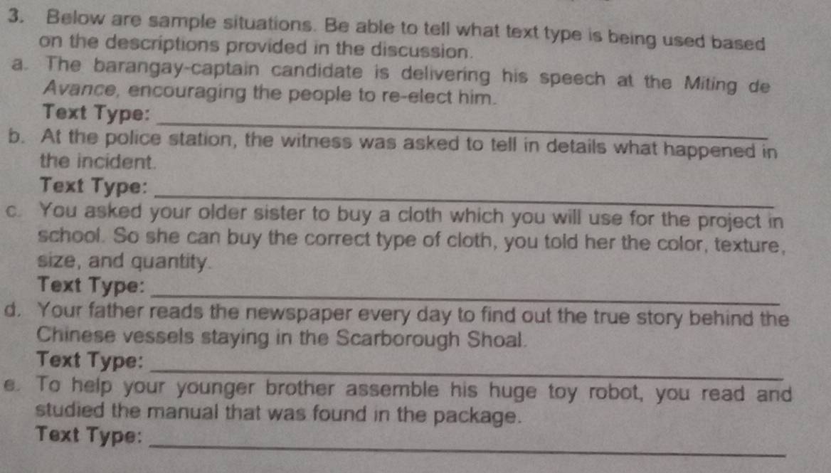 Below are sample situations. Be able to tell what text type is being used based 
on the descriptions provided in the discussion. 
a. The barangay-captain candidate is delivering his speech at the Miting de 
Avance, encouraging the people to re-elect him. 
_ 
Text Type: 
b. At the police station, the witness was asked to tell in details what happened in 
the incident. 
_ 
Text Type: 
c. You asked your older sister to buy a cloth which you will use for the project in 
school. So she can buy the correct type of cloth, you told her the color, texture, 
size, and quantity. 
_ 
Text Type: 
d. Your father reads the newspaper every day to find out the true story behind the 
Chinese vessels staying in the Scarborough Shoal. 
_ 
Text Type: 
e. To help your younger brother assemble his huge toy robot, you read and 
studied the manual that was found in the package. 
_ 
Text Type: