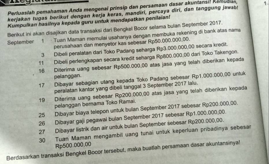 Perluaslah pemahaman Anda mengenai prinsip dan persamaan dasar akuntansi! Kemudian, 1.
kerjakan tugas berikut dengan kerja keras, mandiri, percaya diri, dan tanggung jawab!
Kumpulkan hasilnya kepada guru untuk mendapatkan penilaian!
Berikut ini akan disajikan data transaksi dari Bengkel Bocor selama bulan September 2017.
September 1  Tuan Maman memulai usahanya dengan membuka rekening di bank atas nama
perusahaan dan menyetor kas sebesar Rp50.000.000,00.
3 Dibeli peralatan dari Toko Padang seharga Rp3.000.000,00 secara kredit.
11 Dibeli perlengkapan secara kredit seharga Rp800.000,00 dari Toko Takengon.
16 Diterima uang sebesar Rp500.000,00 atas jasa yang telah diberikan kepada
pelanggan.
17 Dibayar sebagian utang kepada Toko Padang sebesar Rp1.000.000,00 untuk
peralatan kantor yang dibeli tanggal 3 September 2017 lalu.
19 Diterima uang sebesar Rp200.000,00 atas jasa yang telah diberikan kepada
pelanggan bernama Toko Ramai.
25 Dibayar biaya telepon untuk bulan September 2017 sebesar Rp200.000,00.
26 Dibayar gaji pegawai bulan September 2017 sebesar Rp1.000.000,00.
27 Dibayar listrik dan air untuk bulan September sebesar Rp200.000,00.
30 Tuan Maman mengambil uang tunai untuk keperluan pribadinya sebesar
Rp500.000,00
Berdasarkan transaksi Bengkel Bocor tersebut, maka buatlah persamaan dasar akuntansinya!