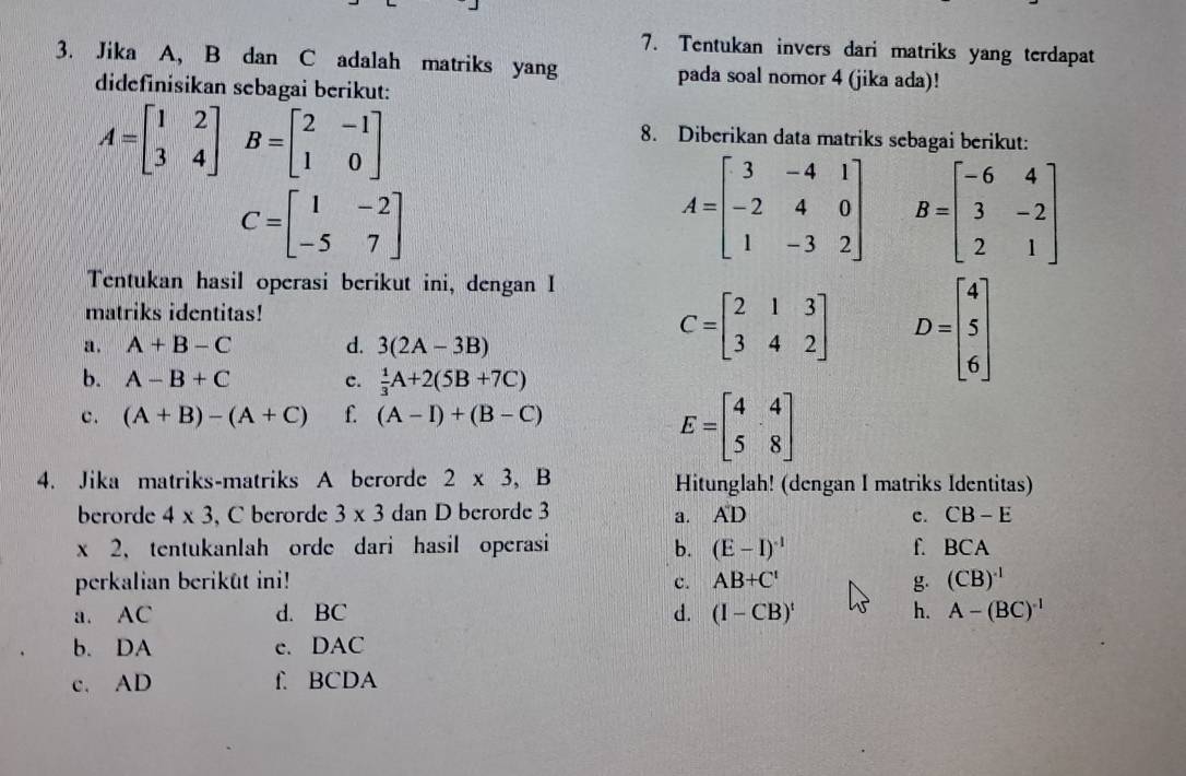 Tentukan invers dari matriks yang terdapat
3. Jika A, B dan C adalah matriks yang pada soal nomor 4 (jika ada)!
didefinisikan sebagai berikut:
A=beginbmatrix 1&2 3&4endbmatrix B=beginbmatrix 2&-1 1&0endbmatrix
8. Diberikan data matriks sebagai berikut:
C=beginbmatrix 1&-2 -5&7endbmatrix
A=beginbmatrix 3&-4&1 -2&4&0 1&-3&2endbmatrix B=beginbmatrix -6&4 3&-2 2&1endbmatrix
Tentukan hasil operasi berikut ini, dengan I
matriks identitas!
a . A+B-C d. 3(2A-3B)
C=beginbmatrix 2&1&3 3&4&2endbmatrix D=beginbmatrix 4 5 6endbmatrix
b. A-B+C c.  1/3 A+2(5B+7C)
c. (A+B)-(A+C) f. (A-I)+(B-C)
E=beginbmatrix 4&4 5&8endbmatrix
4. Jika matriks-matriks A berorde 2* 3,B Hitunglah! (dengan I matriks Identitas)
berorde 4* 3 , C berorde 3* 3 dan D berorde 3 a. AD c. CB-E
BCA
* 2 、 tentukanlah orde dari hasil operasi b. (E-I)^-1 f. BC A
perkalian beriküt ini! c. AB+C' g. (CB)^-1
a. AC d. BC d. (I-CB)^t h. A-(BC)^-1
b. DA e. DAC
c. AD f. BCDA