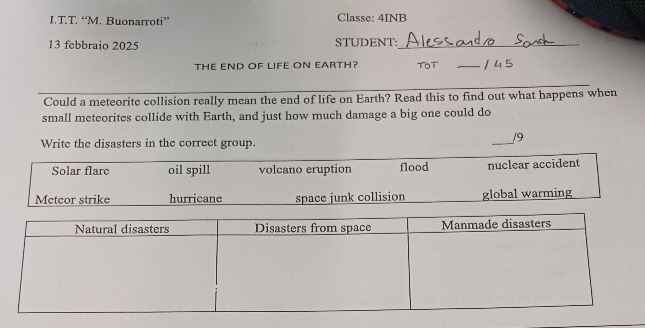 “M. Buonarroti” Classe: 4INB
13 febbraio 2025
STUDENT:_
THE END OF LIFE ON EARTH? TOT _/ 45
Could a meteorite collision really mean the end of life on Earth? Read this to find out what happens when
small meteorites collide with Earth, and just how much damage a big one could do
Write the disasters in the correct group.
_
/9
Solar flare oil spill volcano eruption flood nuclear accident
Meteor strike hurricane space junk collision global warming