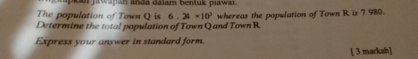 kan jawapan anda dalam bentuk piawai. 
The population of Town Q is 6.24* 10^3 whereas the population of Town R is 7 980. 
Determine the total population of Town Q and Town R
Express your answer in standard form. 
[ 3 markah]