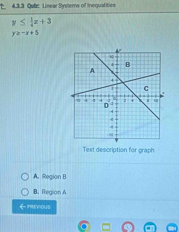 Qulz: Linear Systems of Inequalities
y≤  1/4 x+3
y≥ -x+5
Text description for graph
A. Region B
B. Region A
PREVIOUS