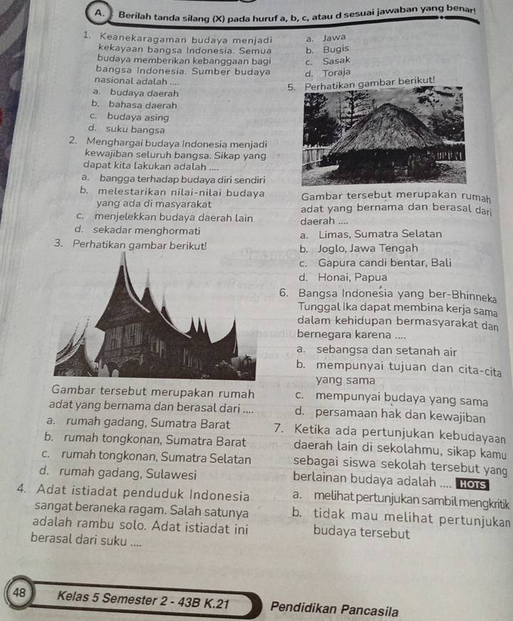 Berilah tanda silang (X) pada huruf a, b, c, atau d sesuai jawaban yang benar!
1. Keanekaragaman budaya menjadi a. Jawa
kekayaan bangsa Indonesia. Semua b. Bugis
budaya memberikan kebanggaan bagi c. Sasak
bangsa Indonesia. Sumber budaya d. Toraja
nasional adalah ....
5. Perhatikan gambar berikut!
a. budaya daerah
b. bahasa daerah
c. budaya asing
d. suku bangsa
2. Menghargai budaya Indonesia menjadi
kewajiban seluruh bangsa. Sikap yang
dapat kita lakukan adalah ....
a. bangga terhadap budaya diri sendiri
b. melestarikan nilai-nilai budaya Gambar tersebut merupakan rumah
yang ada di masyarakat adat yang bernama dan berasal dar
c. menjelekkan budaya daerah lain daerah ....
d. sekadar menghormati a. Limas, Sumatra Selatan
3. Perhatikan gambar berikut! b. Joglo, Jawa Tengah
c. Gapura candi bentar, Bali
d. Honai, Papua
6. Bangsa Indonesia yang ber-Bhinneka
Tunggal Ika dapat membina kerja sama
dalam kehidupan bermasyarakat dan
bernegara karena ....
a. sebangsa dan setanah air
b. mempunyai tujuan dan cita-cita
yang sama
Gambar tersebut merupakan rumah c. mempunyai budaya yang sama
adat yang bernama dan berasal dari .... d. persamaan hak dan kewajiban
a. rumah gadang, Sumatra Barat 7. Ketika ada pertunjukan kebudayaan
b. rumah tongkonan, Sumatra Barat daerah lain di sekolahmu, sikap kamu
c. rumah tongkonan, Sumatra Selatan sebagai siswa sekolah tersebut yang
d. rumah gadang, Sulawesi berlainan budaya adalah .... Hots
4. Adat istiadat penduduk Indonesia a. melihat pertunjukan sambil mengkritik
sangat beraneka ragam. Salah satunya b. tidak mau melihat pertunjukan
adalah rambu solo. Adat istiadat ini budaya tersebut
berasal dari suku ....
48 Kelas 5 Semester 2 - 43B K.21 Pendidikan Pancasila