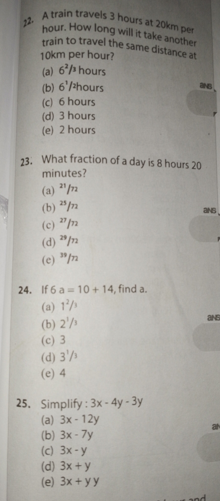 A train travels 3 hours at 20km per
hour. How long will it take another
train to travel the same distance at
10km per hour?
(a) 6^2/3 hours
(b) 6^1/ hours
ans
(c) 6 hours
(d) 3 hours
(e) 2 hours
23. What fraction of a day is 8 hours 20
minutes?
(a) ²/
(b) ²³/7
ans
(c) ²7/
(d) ²9/72
(e) ³/n
24. If 6a=10+14 , find a.
(a) 1^2/3
(b) 2'/3
ans
(c) 3
(d) 3'/
(e) 4
25. Simplify : 3x-4y-3y
(a) 3x-12y
an
(b) 3x-7y
(c) 3x-y
(d) 3x+y
(e) 3x+yy