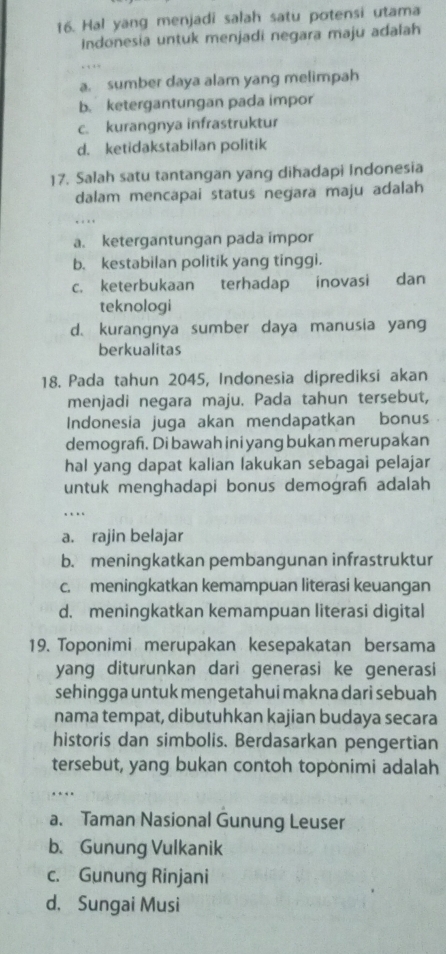 Hal yang menjadi salah satu potensi utama
Indonesia untuk menjadi negara maju adalah
a. sumber daya alam yang melimpah
b. ketergantungan pada impor
c. kurangnya infrastruktur
d. ketidakstabilan politik
17. Salah satu tantangan yang dihadapi Indonesia
dalam mencapai status negara maju adalah
.
a. ketergantungan pada impor
b. kestabilan politik yang tinggi.
c. keterbukaan terhadap inovasi dan
teknologi
d. kurangnya sumber daya manusia yang
berkualitas
18. Pada tahun 2045, Indonesia diprediksi akan
menjadi negara maju. Pada tahun tersebut,
Indonesia juga akan mendapatkan bonus
demograf. Di bawah ini yang bukan merupakan
hal yang dapat kalian lakukan sebagai pelajar
untuk menghadapi bonus demograh adalah
_…
a. rajin belajar
b. meningkatkan pembangunan infrastruktur
c. meningkatkan kemampuan literasi keuangan
d. meningkatkan kemampuan literasi digital
19. Toponimi merupakan kesepakatan bersama
yang diturunkan dari generasi ke generasi
sehingga untuk mengetahui makna dari sebuah
nama tempat, dibutuhkan kajian budaya secara
historis dan simbolis. Berdasarkan pengertian
tersebut, yang bukan contoh toponimi adalah
_…
a. Taman Nasional Gunung Leuser
b. Gunung Vulkanik
c. Gunung Rinjani
d. Sungai Musi