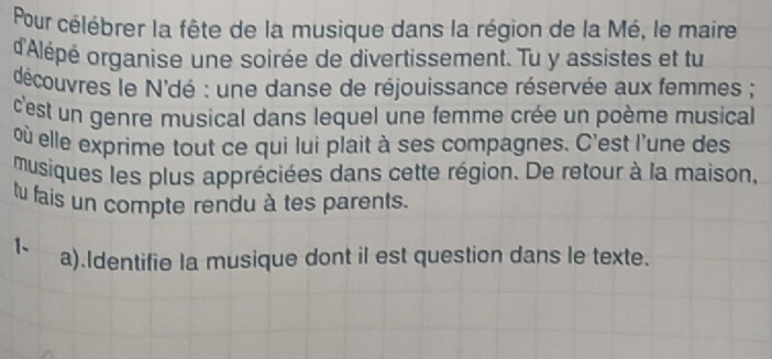 Pour célébrer la fête de la musique dans la région de la Mé, le maire 
d'Alépé organise une soirée de divertissement. Tu y assistes et tu 
découvres le N'dé : une danse de réjouissance réservée aux femmes ; 
c'est un genre musical dans lequel une femme crée un poème musical 
ù elle exprime tout ce qui lui plait à ses compagnes. C'est l'une des 
musiques les plus appréciées dans cette région. De retour à la maison, 
tu fais un compte rendu à tes parents. 
1、 a).Identifie la musique dont il est question dans le texte.