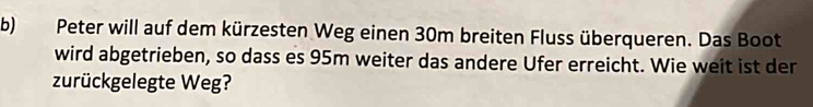 Peter will auf dem kürzesten Weg einen 30m breiten Fluss überqueren. Das Boot 
wird abgetrieben, so dass es 95m weiter das andere Ufer erreicht. Wie weit ist der 
zurückgelegte Weg?