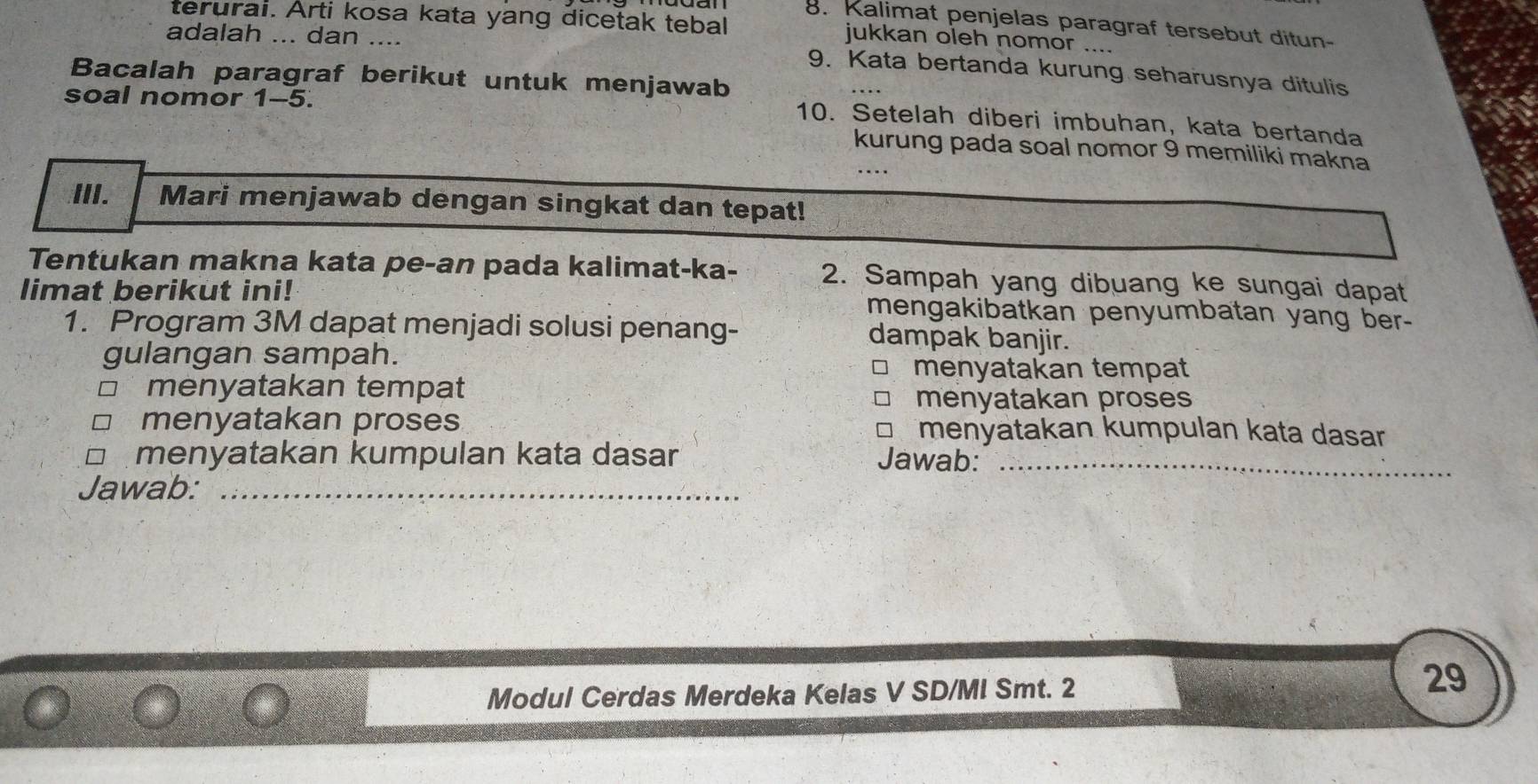 Kalimat penjelas paragraf tersebut ditun- 
terurai. Arti kosa kata yang dicetak tebal jukkan oleh nomor .... 
adalah ... dan .... 
9. Kata bertanda kurung seharusnya ditulis 
Bacalah paragraf berikut untuk menjawab 
soal nomor 1-5. 
10. Setelah diberi imbuhan, kata bertanda 
kurung pada soal nomor 9 memiliki makna 
III. Mari menjawab dengan singkat dan tepat! 
Tentukan makna kata pe-an pada kalimat-ka- 2. Sampah yang dibuang ke sungai dapat 
limat berikut ini! mengakibatkan penyumbatan yang ber- 
1. Program 3M dapat menjadi solusi penang- dampak banjir. 
gulangan sampah. 
menyatakan tempat 
menyatakan tempat 
menyatakan proses 
menyatakan proses menyatakan kumpulan kata dasar 
menyatakan kumpulan kata dasar Jawab:_ 
Jawab:_ 
Modul Cerdas Merdeka Kelas V SD/MI Smt. 2 
29