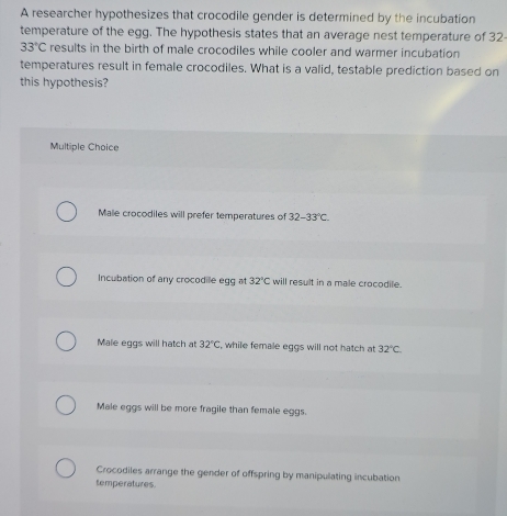 A researcher hypothesizes that crocodile gender is determined by the incubation
temperature of the egg. The hypothesis states that an average nest temperature of 32-
33°C results in the birth of male crocodiles while cooler and warmer incubation
temperatures result in female crocodiles. What is a valid, testable prediction based on
this hypothesis?
Multiple Choice
Male crocodiles will prefer temperatures of 32-33°C.
Incubation of any crocodile egg at 32°C will result in a male crocodile.
Male eggs will hatch at 32°C while female eggs will not hatch at 32°C.
Male eggs will be more fragile than female eggs.
Crocodiles arrange the gender of offspring by manipulating incubation
temperatures.