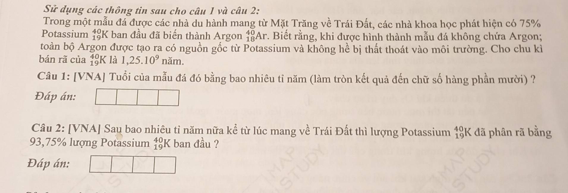 Sử dụng các thông tin sau cho câu 1 và câu 2: 
Trong một mẫu đá được các nhà du hành mang từ Mặt Trăng về Trái Đất, các nhà khoa học phát hiện có 75%
Potassium beginarrayr +0 10endarray 'K ban đầu đã biến thành Argon _(18)^(40)Ar. Biết rằng, khi được hình thành mẫu đá không chứa Argon; 
toàn bộ Argon được tạo ra có nguồn gốc từ Potassium và không hề bị thất thoát vào môi trường. Cho chu kì 
bán rã của _(19)^(40)K là 1,25.10^9 năm. 
Câu 1: [VNA] Tuổi của mẫu đá đó bằng bao nhiêu tỉ năm (làm tròn kết quả đến chữ số hàng phần mười) ? 
Đáp án: 
Câu 2: [VNA] Sau bao nhiêu tỉ năm nữa kể từ lúc mang về Trái Đất thì lượng Potassium beginarrayr 40 19endarray K * đã phân rã bằng
93,75% lượng Potassium _(19)^(40)K ban đầu ? 
Đáp án: