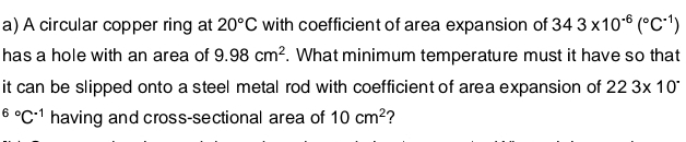 A circular copper ring at 20°C with coefficient of area expansion of 343* 10^(-6)(^circ C^(-1))
has a hole with an area of 9.98cm^2. What minimum temperature must it have so that 
it can be slipped onto a steel metal rod with coefficient of area expansion of 223* 10^(.^6^circ)C^(-1) having and cross-sectional area of 10cm^2