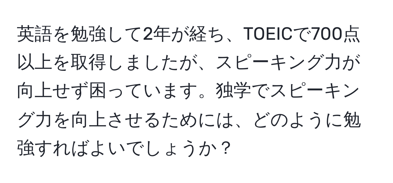 英語を勉強して2年が経ち、TOEICで700点以上を取得しましたが、スピーキング力が向上せず困っています。独学でスピーキング力を向上させるためには、どのように勉強すればよいでしょうか？