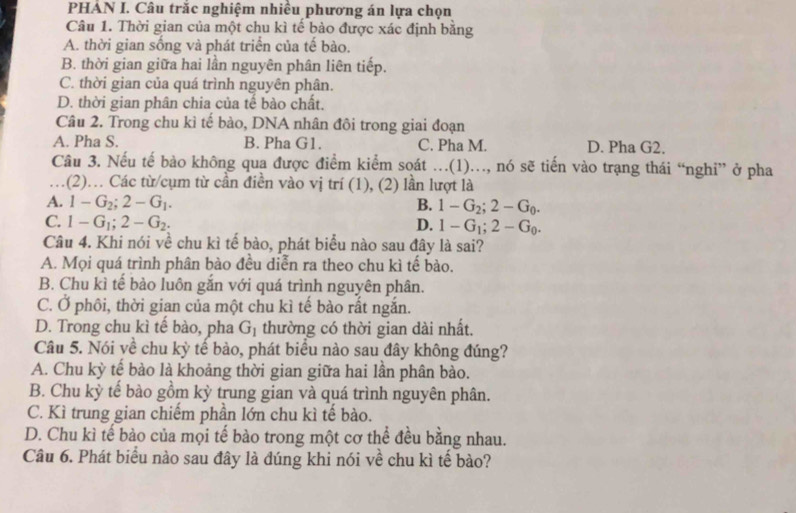 PHẢN I. Câu trắc nghiệm nhiều phương án lựa chọn
Câu 1. Thời gian của một chu kì tế bào được xác định bằng
A. thời gian sống và phát triển của tế bào.
B. thời gian giữa hai lần nguyên phân liên tiếp.
C. thời gian của quá trình nguyên phân.
D. thời gian phân chia của tế bào chất.
Câu 2. Trong chu kì tế bào, DNA nhân đôi trong giai đoạn
A. Pha S. B. Pha G1. C. Pha M. D. Pha G2.
Câu 3. Nếu tế bào không qua được điểm kiểm soát ..(1)., nó sẽ tiến vào trạng thái “nghi” ở pha
…(2). Các từ/cụm từ cần điền vào vị trí (1), (2) lần lượt là
A. 1-G_2;2-G_1. B. 1-G_2;2-G_0.
C. 1-G_1;2-G_2. D. 1-G_1;2-G_0.
Câu 4. Khi nói về chu kì tế bào, phát biểu nào sau đây là sai?
A. Mọi quá trình phân bào đều diễn ra theo chu kì tế bào.
B. Chu kì tể bảo luôn gắn với quá trình nguyên phân.
C. Ở phôi, thời gian của một chu kì tế bào rất ngắn.
D. Trong chu kì tế bào, pha G_1 thường có thời gian dài nhất.
Câu 5. Nói về chu kỳ tế bào, phát biểu nào sau đây không đúng?
A. Chu kỳ tế bào là khoảng thời gian giữa hai lần phân bào.
B. Chu kỳ tể bào gồm kỳ trung gian và quá trình nguyên phân.
C. Kì trung gian chiếm phần lớn chu kì tế bào.
D. Chu kì tế bảo của mọi tế bào trong một cơ thể đều bằng nhau.
Câu 6. Phát biểu nào sau đây là đúng khi nói về chu kì tế bào?