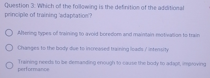 Which of the following is the definition of the additional
principle of training 'adaptation'?
Altering types of training to avoid boredom and maintain motivation to train
Changes to the body due to increased training loads / intensity
Training needs to be demanding enough to cause the body to adapt, improving
performance