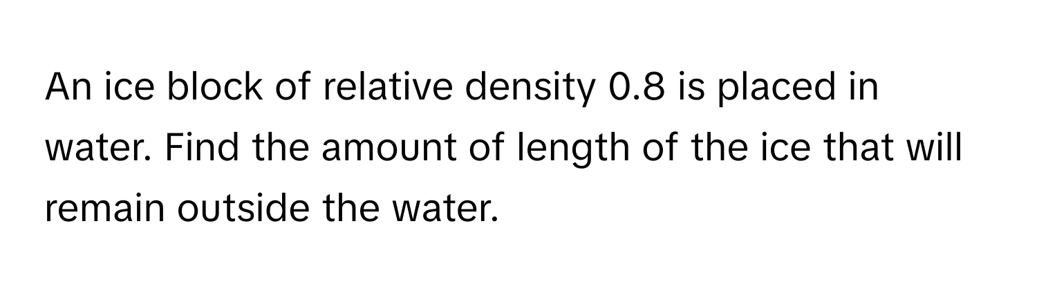 An ice block of relative density 0.8 is placed in water. Find the amount of length of the ice that will remain outside the water.