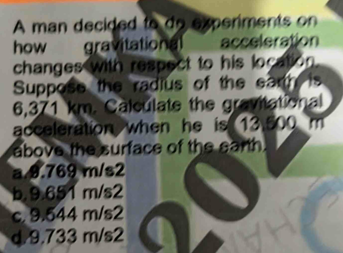 A man decided to do experiments on
how gravitational acceleration 
changes with respect to his location.
Suppose the radius of the earth is
6,371 km. Calculate the gravitational
acceleration when he is 13.500 m
above the surface of the earth.
a 9.769 m/s2
b. 9.651 m/s2
c. 9.544 m/s2
d 9.733 m/s2