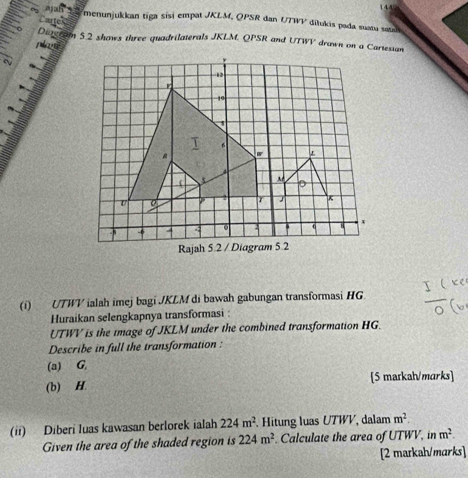 144 
o jah menunjukkan tiga sisí empat JKLM, QPSR dan UTWV dilukis pada suatu satah 
Cartes 
Diogram 5.2 shows three quadrilaterals JKLM, QPSR and UTWV drawn on a Cartesian 
plas 
a 
(i) UTWV ialah imej bagi JKLM di bawah gabungan transformasi HG
Huraikan selengkapnya transformasi :
UTWV is the image of JKLM under the combined transformation HG. 
Describe in full the transformation : 
(a) G
[5 markah/marks] 
(b) H. 
(ii) Diberi luas kawasan berlorek ialah 224m^2 Hitung luas UTWV, dalam m^2. 
Given the area of the shaded region is 224m^2. Calculate the area of UTWV, in m^2. 
[2 markah/marks]