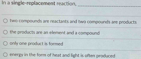 In a single-replacement reaction,_
two compounds are reactants and two compounds are products
the products are an element and a compound
only one product is formed
energy in the form of heat and light is often produced