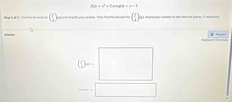 f(x)=x^3+2 and g(x)=x-3
Step 2 of 2 : Find the formula for ( f/g )(x) and simplify your answer. Then find the domain for ( f/g )(x).. Round your answer to two decimal places, if necessary.
Answer Keypad
Keyboard Shortcuts
Domain =□