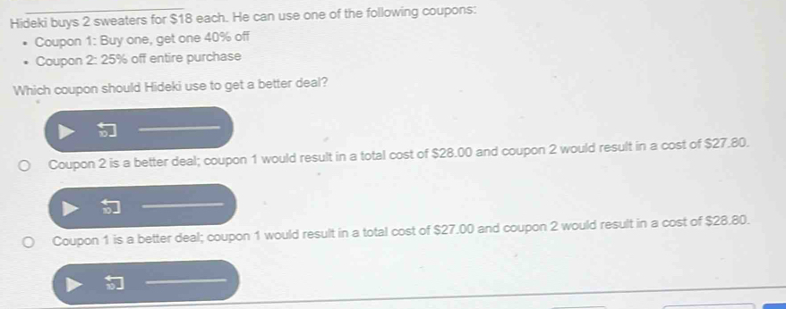 Hideki buys 2 sweaters for $18 each. He can use one of the following coupons:
Coupon 1: Buy one, get one 40% off
Coupon 2: 25% off entire purchase
Which coupon should Hideki use to get a better deal?
Coupon 2 is a better deal; coupon 1 would result in a total cost of $28.00 and coupon 2 would result in a cost of $27.80.
Coupon 1 is a better deal; coupon 1 would result in a total cost of $27.00 and coupon 2 would result in a cost of $28.80.