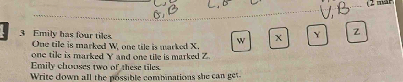 (2 mar 
3 Emily has four tiles. W x
Y Z
One tile is marked W, one tile is marked X, 
one tile is marked Y and one tile is marked Z. 
Emily chooses two of these tiles. 
Write down all the possible combinations she can get.