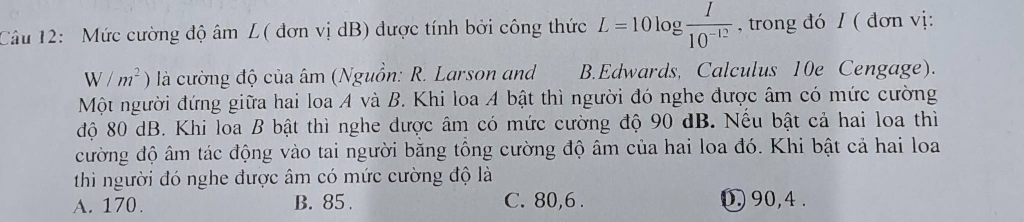 Mức cường độ âm L( đơn vị dB) được tính bởi công thức L=10log  I/10^(-12)  , trong đó / ( đơn vị:
W/m^2) là cường độ của âm (Nguồn: R. Larson and B.Edwards, Calculus 10e Cengage).
Một người đứng giữa hai loa A và B. Khi loa A bật thì người đó nghe được âm có mức cường
độ 80 dB. Khi loa B bật thì nghe được âm có mức cường độ 90 dB. Nếu bật cả hai loa thì
cường độ âm tác động vào tai người bằng tông cường độ âm của hai loa đó. Khi bật cả hai loa
thi người đó nghe được âm có mức cường độ là
A. 170. B. 85. C. 80, 6. 0, 90, 4.