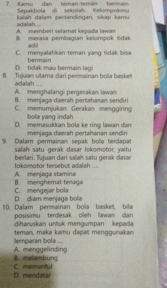 Kamu dan teman-teman bermain
Sepakbola di sekolah. Kelompokmu
kalah dalam pertandingan, sikap kamu
adalah....
A. memberi selamat kepada lawan
B. merasa pembagian kelompok tidak
adil
C. menyalahkan teman yang tidak bisa
bermain
D. tidak mau bermain lagi
8. Tujuan utama dari permainan bola basket
adalah ....
A. menghalangi pergerakan lawan
B. menjaga daerah pertahanan sendiri
C. memumjukan Gerakan menggiring
bola yang indah
D. memasukkan bola ke ring lawan dan
menjaga daerah pertahanan sendiri
9. Dalam permainan sepak bola terdapat
salah satu gerak dasar lokomotor, yaitu
berlari. Tujuan dari salah satu gerak dasar
Iokomotor tersebut adalah ....
A. menjaga stamina
B. menghemat tenaga
C. mengejar bola
D. diam menjaga bola
10. Dalam permainan bola basket, bila
posisimu terdesak oleh lawan dan
diharuskan untuk mengumpan kepada
teman, maka kamu dapat menggunakan
lemparan bola ....
A. menggelinding
B. melambung
C. memantul
D. mendatar