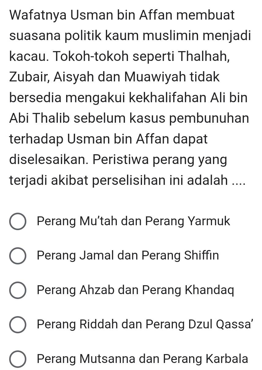 Wafatnya Usman bin Affan membuat
suasana politik kaum muslimin menjadi
kacau. Tokoh-tokoh seperti Thalhah,
Zubair, Aisyah dan Muawiyah tidak
bersedia mengakui kekhalifahan Ali bin
Abi Thalib sebelum kasus pembunuhan
terhadap Usman bin Affan dapat
diselesaikan. Peristiwa perang yang
terjadi akibat perselisihan ini adalah ....
Perang Mu’tah dan Perang Yarmuk
Perang Jamal dan Perang Shiffin
Perang Ahzab dan Perang Khandaq
Perang Riddah dan Perang Dzul Qassa'
Perang Mutsanna dan Perang Karbala