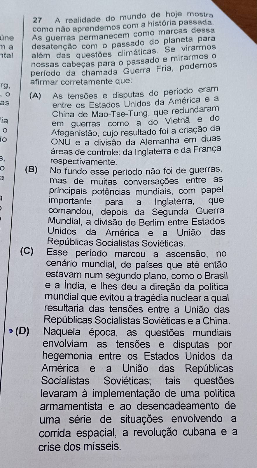 A realidade do mundo de hoje mostra
como não aprendemos com a história passada.
úne As guerras permanecem como marcas dessa
n a desatenção com o passado do planeta para
ntal além das questões climáticas. Se virarmos
nossas cabeças para o passado e mirarmos o
período da chamada Guerra Fria, podemos
rg, afirmar corretamente que:
, 。 (A) As tensões e disputas do período eram
as
entre os Estados Unidos da América e a
lia China de Mao-Tse-Tung, que redundaram
em guerras como a do Vietnã e do
Afeganistão, cujo resultado foi a criação da
o
ONU e a divisão da Alemanha em duas
áreas de controle: da Inglaterra e da França
B.
respectivamente.
o (B) No fundo esse período não foi de guerras,
a
mas de muitas conversações entre as
principais potências mundiais, com papel
importante para a Inglaterra, que
comandou, depois da Segunda Guerra
Mundial, a divisão de Berlim entre Estados
Unidos da América e a União das
Repúblicas Socialistas Soviéticas.
(C) Esse período marcou a ascensão, no
cenário mundial, de países que até então
estayam num segundo plano, como o Brasil
e a Índia, e lhes deu a direção da política
mundial que evitou a tragédia nuclear a qual
resultaria das tensões entre a União das
Repúblicas Socialistas Soviéticas e a China.
(D) Naquela época, as questões mundiais
envolviam as tensões e disputas por
hegemonia entre os Estados Unidos da
América e a União das Repúblicas
Socialistas Soviéticas; tais questões
levaram à implementação de uma política
armamentista e ao desencadeamento de
uma série de situações envolvendo a
corrida espacial, a revolução cubana e a
crise dos mísseis.