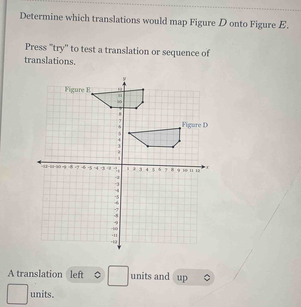 Determine which translations would map Figure D onto Figure E. 
Press "try" to test a translation or sequence of 
translations. 
A translation left . units and up 
frac frac □  units.