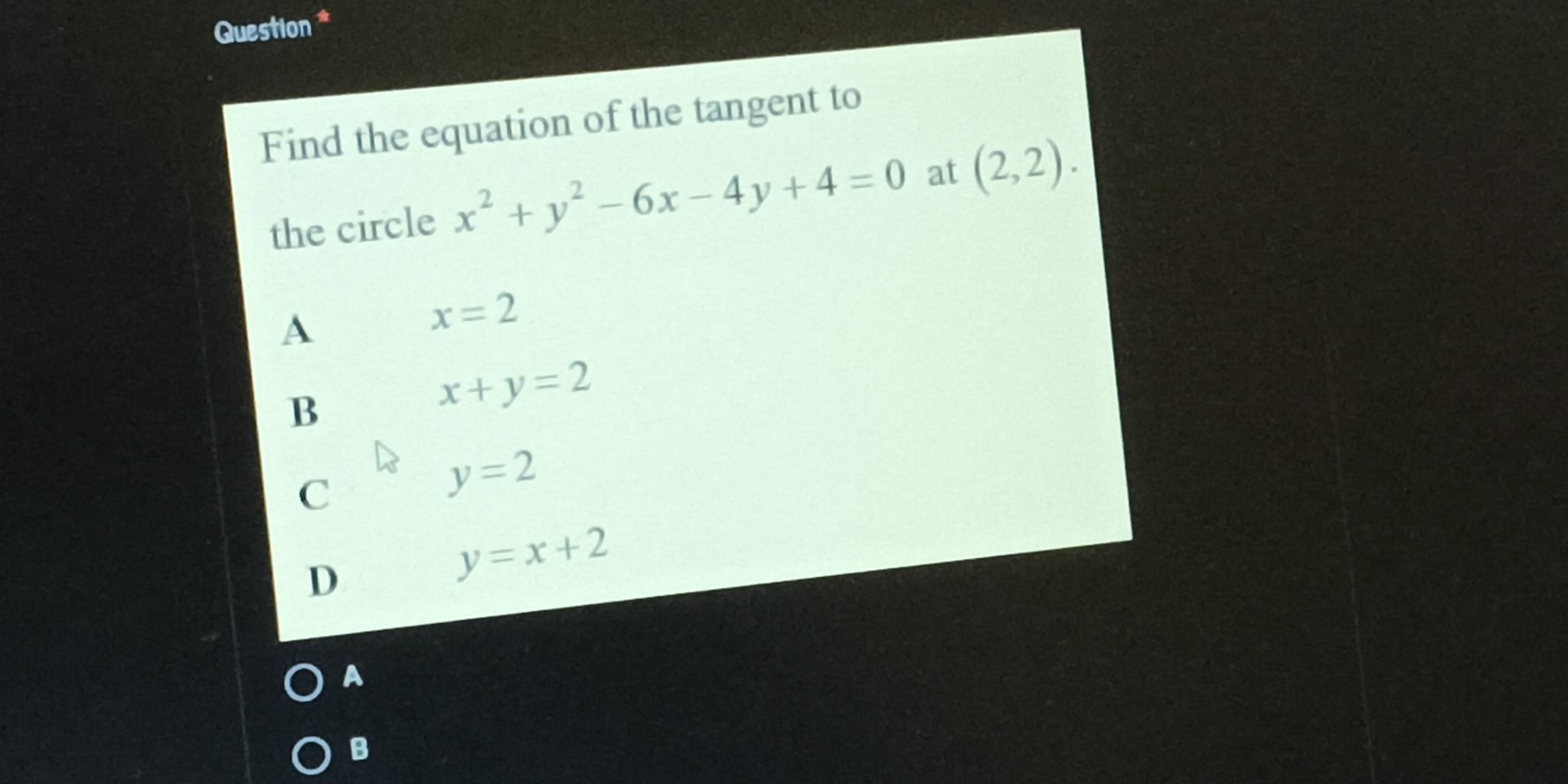 Question *
Find the equation of the tangent to
the circle x^2+y^2-6x-4y+4=0 at (2,2).
A
x=2
B
x+y=2
C
y=2
D
y=x+2
A
B