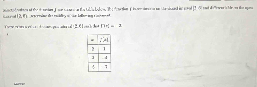 Selected values of the function fare shown in the table below. The function f is continuous on the closed interval [2,6] and differentiable on the open
interval (2,6). Determine the validity of the following statement:
There exists a value C in the open interval (2,6) such that f'(c)=-2.
Answer