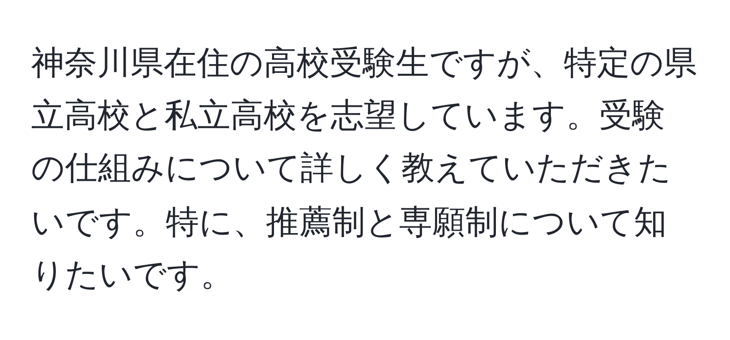 神奈川県在住の高校受験生ですが、特定の県立高校と私立高校を志望しています。受験の仕組みについて詳しく教えていただきたいです。特に、推薦制と専願制について知りたいです。